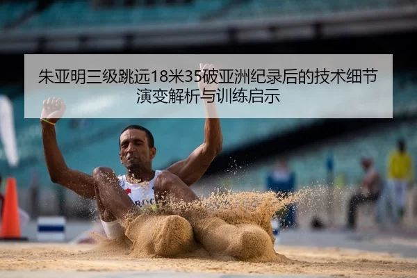 朱亚明三级跳远18米35破亚洲纪录后的技术细节演变解析与训练启示